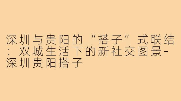 深圳与贵阳的“搭子”式联结：双城生活下的新社交图景-深圳贵阳搭子