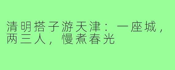 清明搭子游天津：一座城，两三人，慢煮春光