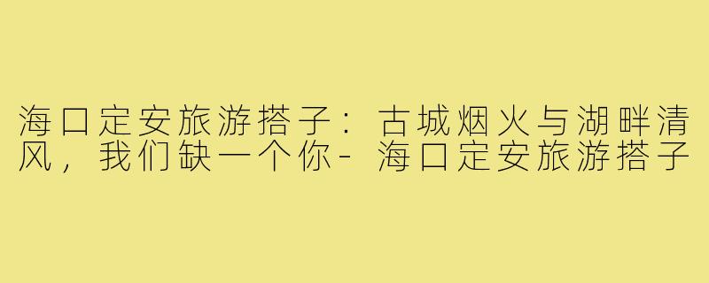 海口定安旅游搭子：古城烟火与湖畔清风，我们缺一个你-海口定安旅游搭子