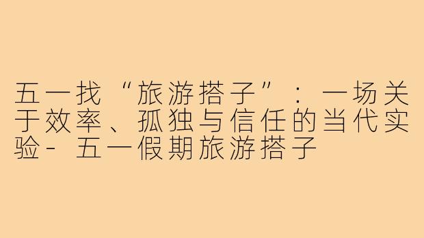 五一找“旅游搭子”:一场关于效率、孤独与信任的当代实验-五一假期旅游搭子