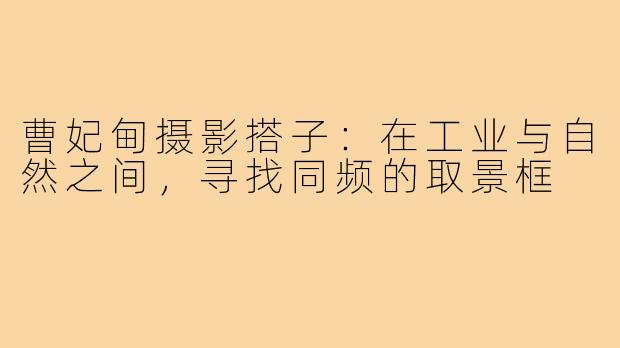 曹妃甸摄影搭子:在工业与自然之间,寻找同频的取景框
