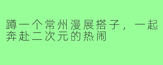 蹲一个常州漫展搭子,一起奔赴二次元的热闹
