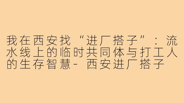 我在西安找“进厂搭子”：流水线上的临时共同体与打工人的生存智慧-西安进厂搭子