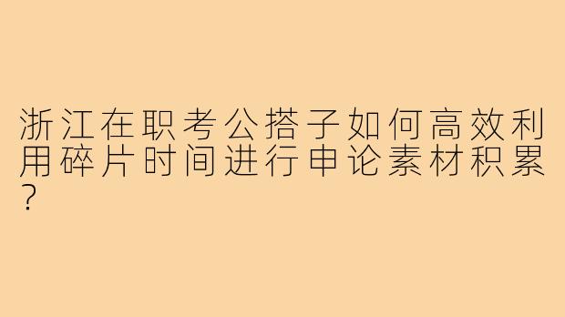 浙江在职考公搭子如何高效利用碎片时间进行申论素材积累?