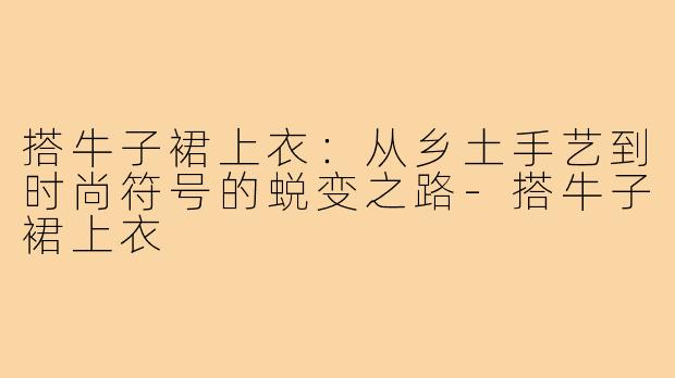 搭牛子裙上衣：从乡土手艺到时尚符号的蜕变之路-搭牛子裙上衣