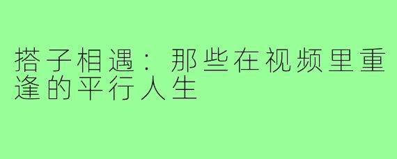 搭子相遇:那些在视频里重逢的平行人生