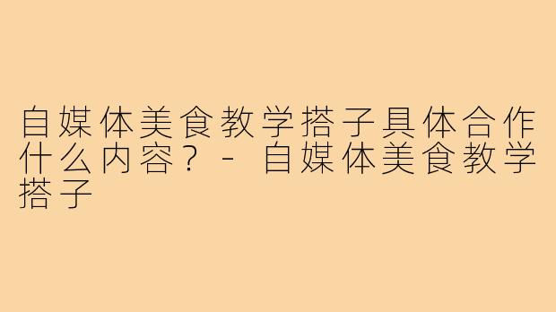 自媒体美食教学搭子具体合作什么内容?-自媒体美食教学搭子