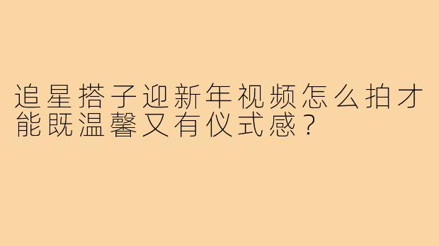 追星搭子迎新年视频怎么拍才能既温馨又有仪式感?