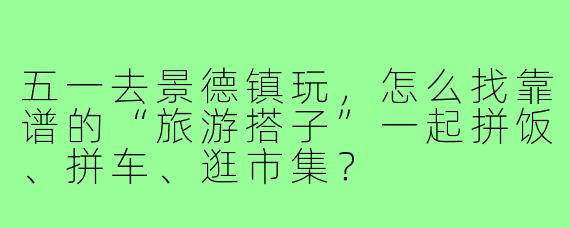 五一去景德镇玩,怎么找靠谱的“旅游搭子”一起拼饭、拼车、逛市集?