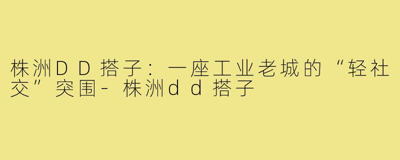 株洲DD搭子:一座工业老城的“轻社交”突围-株洲dd搭子