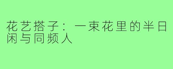 花艺搭子:一束花里的半日闲与同频人