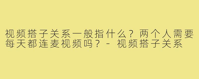 视频搭子关系一般指什么?两个人需要每天都连麦视频吗?-视频搭子关系