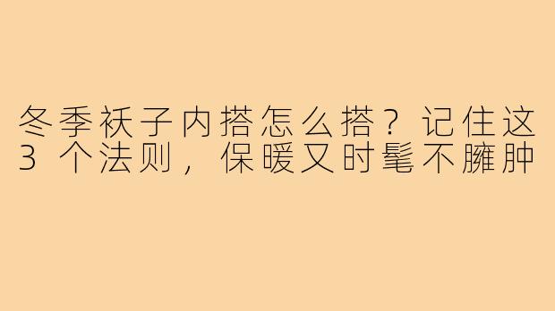 冬季袄子内搭怎么搭？记住这3个法则，保暖又时髦不臃肿