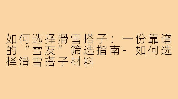 如何选择滑雪搭子:一份靠谱的“雪友”筛选指南-如何选择滑雪搭子材料