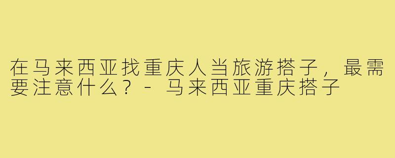 在马来西亚找重庆人当旅游搭子,最需要注意什么?-马来西亚重庆搭子