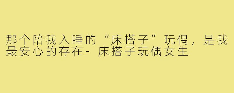 那个陪我入睡的“床搭子”玩偶,是我最安心的存在-床搭子玩偶女生