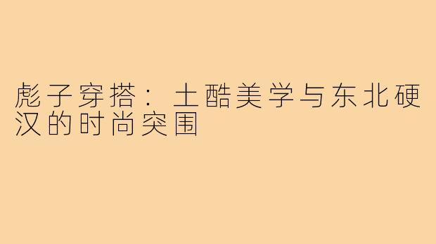 彪子穿搭:土酷美学与东北硬汉的时尚突围