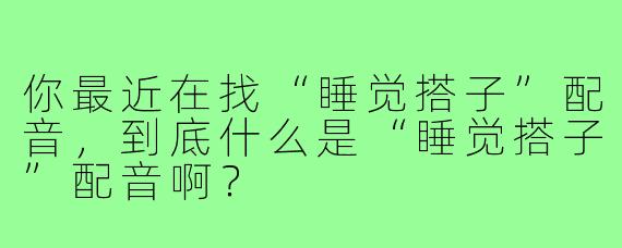 你最近在找“睡觉搭子”配音,到底什么是“睡觉搭子”配音啊?