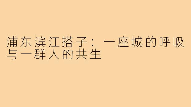 浦东滨江搭子:一座城的呼吸与一群人的共生
