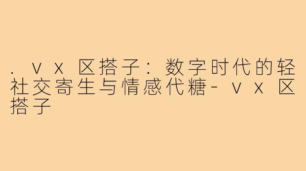 .vx区搭子:数字时代的轻社交寄生与情感代糖-vx区搭子