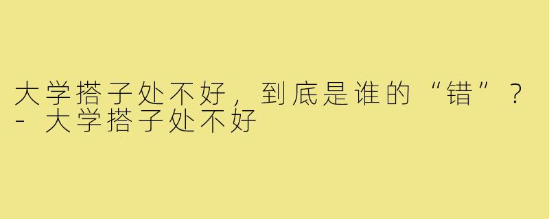 大学搭子处不好,到底是谁的“错”?-大学搭子处不好