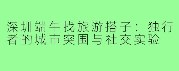 深圳端午找旅游搭子：独行者的城市突围与社交实验