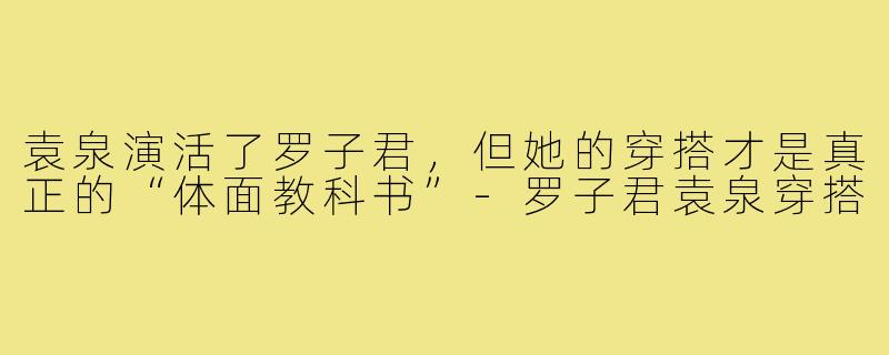 袁泉演活了罗子君，但她的穿搭才是真正的“体面教科书”-罗子君袁泉穿搭