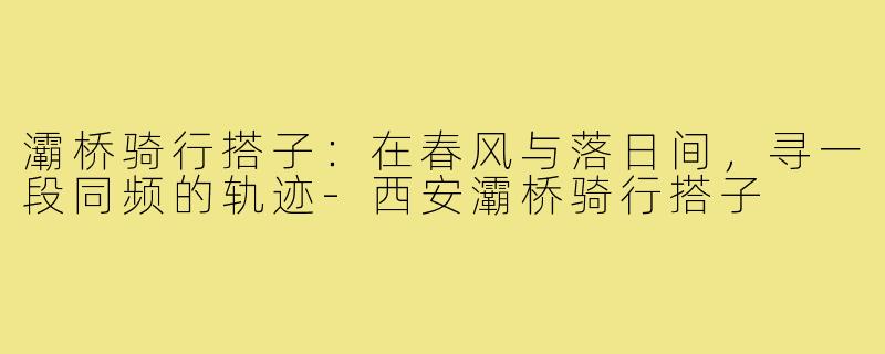 灞桥骑行搭子：在春风与落日间，寻一段同频的轨迹-西安灞桥骑行搭子