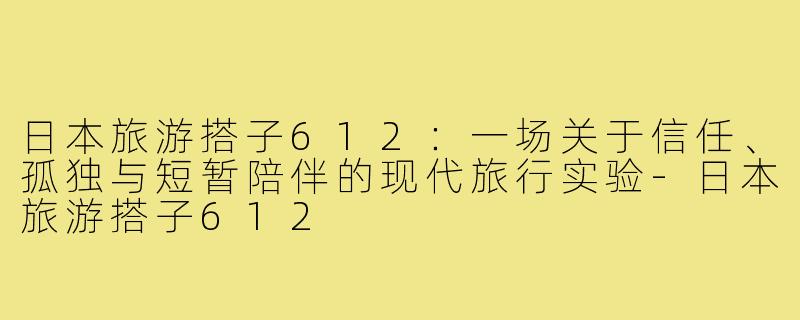 日本旅游搭子612:一场关于信任、孤独与短暂陪伴的现代旅行实验-日本旅游搭子612