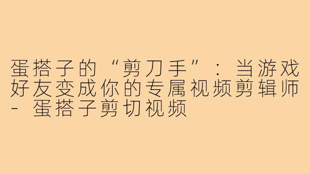 蛋搭子的“剪刀手”：当游戏好友变成你的专属视频剪辑师-蛋搭子剪切视频