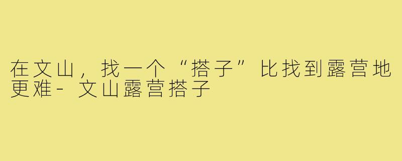 在文山,找一个“搭子”比找到露营地更难-文山露营搭子