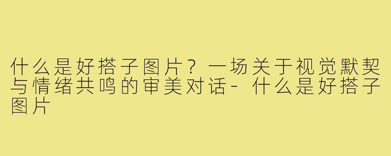 什么是好搭子图片?一场关于视觉默契与情绪共鸣的审美对话-什么是好搭子图片