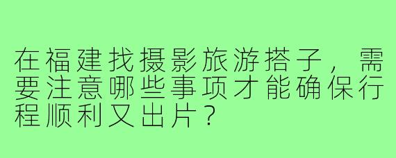 在福建找摄影旅游搭子,需要注意哪些事项才能确保行程顺利又出片?