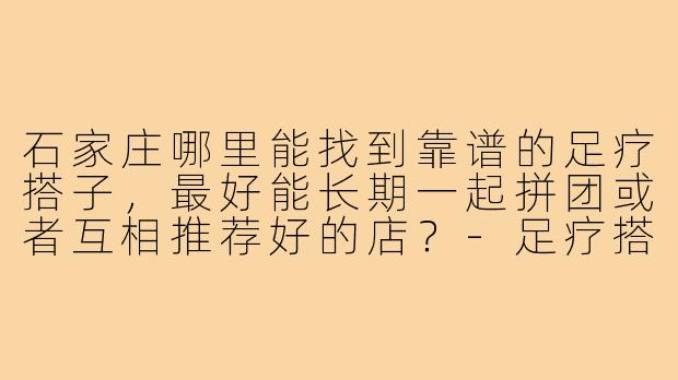 石家庄哪里能找到靠谱的足疗搭子,最好能长期一起拼团或者互相推荐好的店?-足疗搭子石家庄