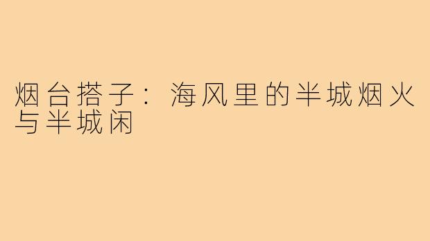 烟台搭子:海风里的半城烟火与半城闲