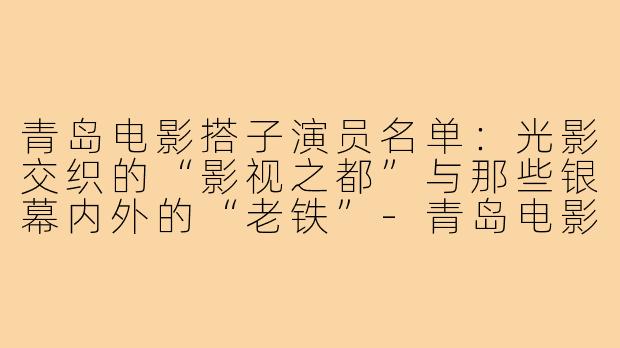 青岛电影搭子演员名单：光影交织的“影视之都”与那些银幕内外的“老铁”-青岛电影搭子演员名单