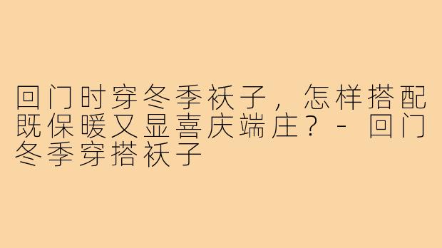 回门时穿冬季袄子，怎样搭配既保暖又显喜庆端庄？-回门冬季穿搭袄子