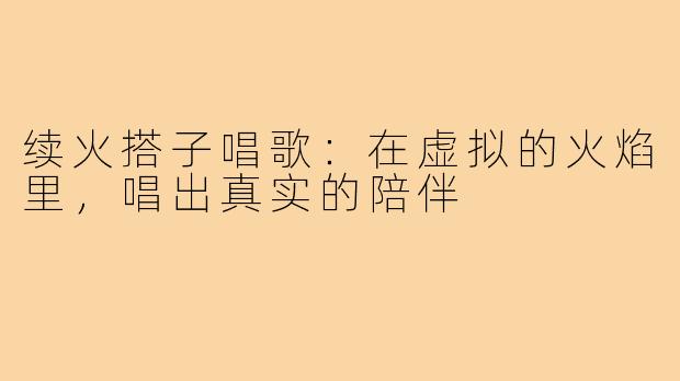 续火搭子唱歌：在虚拟的火焰里，唱出真实的陪伴