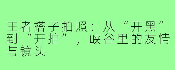王者搭子拍照:从“开黑”到“开拍”,峡谷里的友情与镜头