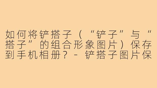 如何将铲搭子（“铲子”与“搭子”的组合形象图片）保存到手机相册？-铲搭子图片保存
