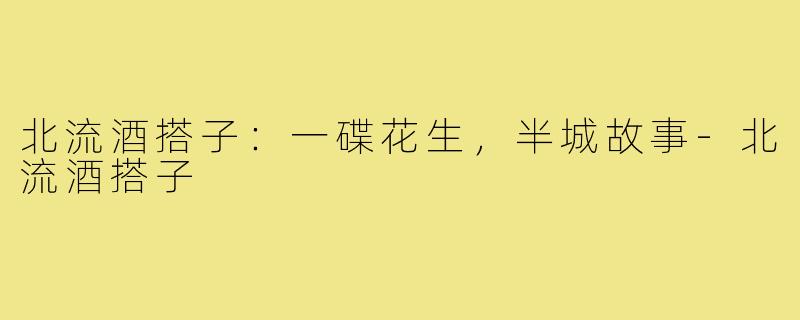 北流酒搭子:一碟花生,半城故事-北流酒搭子