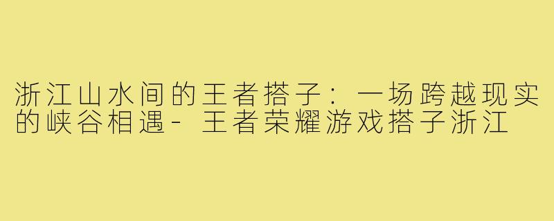 浙江山水间的王者搭子：一场跨越现实的峡谷相遇-王者荣耀游戏搭子浙江