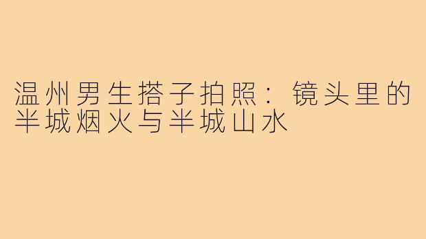 温州男生搭子拍照：镜头里的半城烟火与半城山水