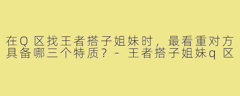在Q区找王者搭子姐妹时，最看重对方具备哪三个特质？-王者搭子姐妹q区