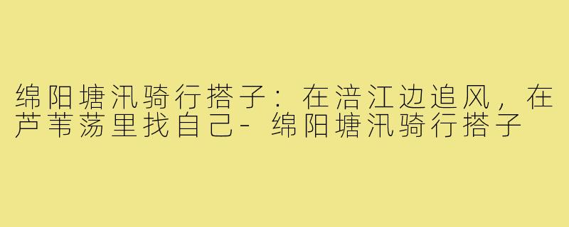 绵阳塘汛骑行搭子:在涪江边追风,在芦苇荡里找自己-绵阳塘汛骑行搭子