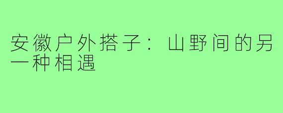 安徽户外搭子:山野间的另一种相遇