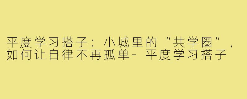 平度学习搭子：小城里的“共学圈”，如何让自律不再孤单-平度学习搭子