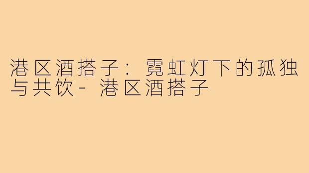 港区酒搭子：霓虹灯下的孤独与共饮-港区酒搭子