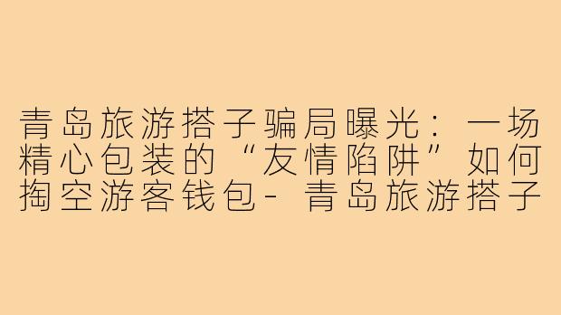青岛旅游搭子骗局曝光:一场精心包装的“友情陷阱”如何掏空游客钱包-青岛旅游搭子骗局曝光