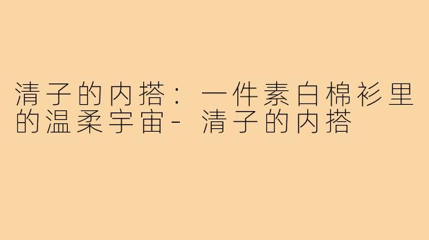 清子的内搭：一件素白棉衫里的温柔宇宙-清子的内搭
